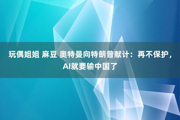 玩偶姐姐 麻豆 奥特曼向特朗普献计：再不保护，AI就要输中国了