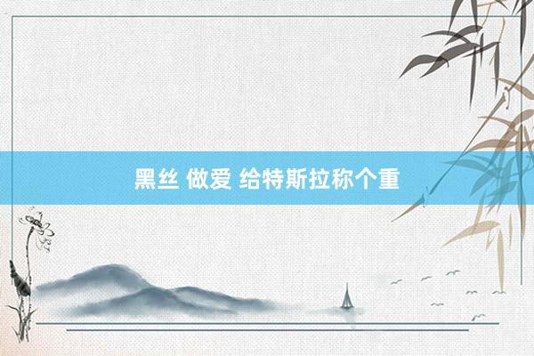 黑丝 做爱 给特斯拉称个重