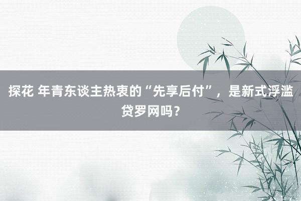 探花 年青东谈主热衷的“先享后付”，是新式浮滥贷罗网吗？